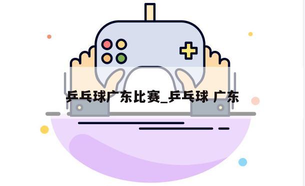 乒乓球广东比赛_乒乓球 广东